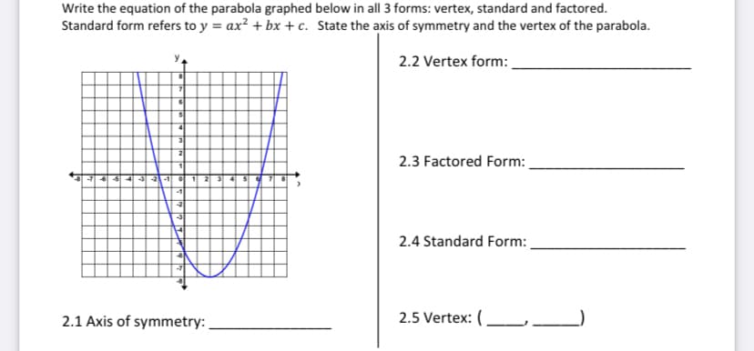 Write the equation of the parabola graphed below in all 3 forms: vertex, standard and factored.
Standard form refers to y = ax? + bx + c. State the axis of symmetry and the vertex of the parabola.
2.2 Vertex form:
2
2.3 Factored Form:
-21-1
1 2
-1
-2
2.4 Standard Form:
2.1 Axis of symmetry:
2.5 Vertex: (_ _
