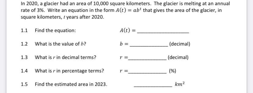In 2020, a glacier had an area of 10,000 square kilometers. The glacier is melting at an annual
rate of 3%. Write an equation in the form A(t) = ab' that gives the area of the glacier, in
square kilometers, t years after 2020.
1.1 Find the equation:
A(t) =
1.2 What is the value of b?
b =
(decimal)
1.3 What is r in decimal terms?
r =
(decimal)
1.4 What is r in percentage terms?
r =
(%)
1.5
Find the estimated area in 2023.
km?
