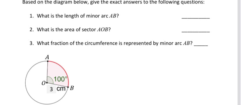 Based on the diagram below, give the exact answers to the following questions:
1. What is the length of minor arc AB?
2. What is the area of sector AOB?
3. What fraction of the circumference is represented by minor arc AB?
A
100
3 cm B
