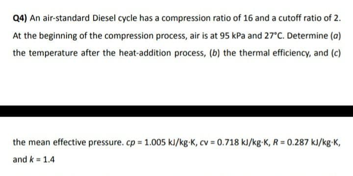 Q4) An air-standard Diesel cycle has a compression ratio of 16 and a cutoff ratio of 2.
At the beginning of the compression process, air is at 95 kPa and 27°C. Determine (a)
the temperature after the heat-addition process, (b) the thermal efficiency, and (c)
the mean effective pressure. cp 1.005 kJ/kg-K, cv = 0.718 kJ/kg-K, R = 0.287 kJ/kg-K,
and k = 1.4
