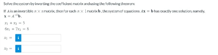 Solve the system by inverting the coefficient matrix and using the following theorem:
If A is an invertible * X matrix, then for each X 1 matrix b, the system of equations Ax=b has exactly one solution, namely,
x = A-¹b.
x1 + x2 = 5
6x1 + 7x2 = 8
x1 =
x2 =