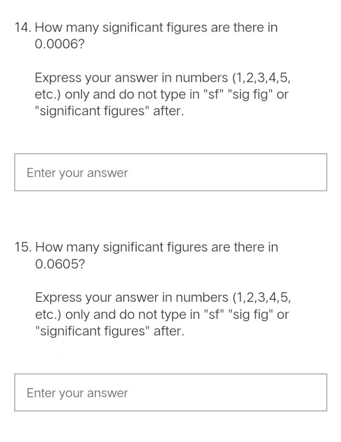 14. How many significant figures are there in
0.0006?
Express your answer in numbers (1,2,3,4,5,
etc.) only and do not type in "sf" "sig fig" or
"significant figures" after.
Enter your answer
15. How many significant figures are there in
0.0605?
Express your answer in numbers (1,2,3,4,5,
etc.) only and do not type in "sf" "sig fig" or
"significant figures" after.
Enter your answer