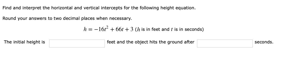 Find and interpret the horizontal and vertical intercepts for the following height equation.
Round your answers to two decimal places when necessary.
h=16
66t + 3 (h is in feet and t is in seconds)
The initial height is
feet and the object hits the ground after
seconds.
