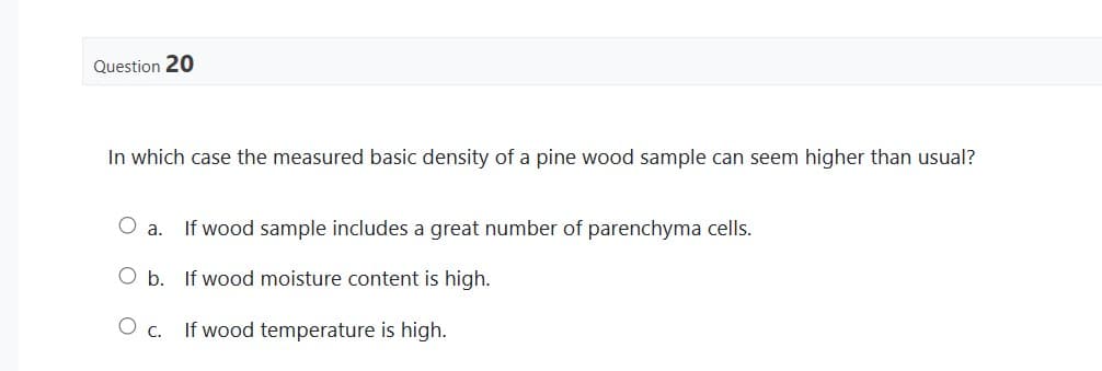 Question 20
In which case the measured basic density of a pine wood sample can seem higher than usual?
O a.
O b.
If wood sample includes a great number of parenchyma cells.
If wood moisture content is high.
O c. If wood temperature is high.