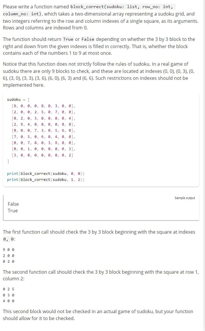 Please write a function named block_correct (sudoku: list, row_no: int,
column_no: int), which takes a two-dimensional array representing a sudoku grid, and
two integers referring to the row and column indexes of a single square, as its arguments.
Rows and columns are indexed from 0.
The function should return True or False depending on whether the 3 by 3 block to the
right and down from the given indexes is filled in correctly. That is, whether the block
contains each of the numbers 1 to 9 at most once.
Notice that this function does not strictly follow the rules of sudoku. In a real game of
sudoku there are only 9 blocks to check, and these are located at indexes (0, 0), (0, 3), (0,
6), (3, 0), (3, 3), (3, 6), (6, 0), (6, 3) and (6, 6). Such restrictions on indexes should not be
implemented here.
sudoku = [
[9, 0, 0, 0, 8, 0, 3, 0, 0],
[2, 0, 0, 2, 5, 0, 7, 0, 0],
[0, 2, 0, 3, 0, 0, 0, 0, 4],
[2, 9, 4, 0, 0, 0, 0, 0, 0],
[0, 0, 0, 7, 3, 0, 5, 6, 0],
[7, 0, 5, 0, 6, 0, 4, 0, 0],
[0, 0, 7, 8, 0, 3, 9, 0, 0],
[0, 0, 1, 0, 0, 0, 0, 0, 3],
[3, 0, 0, 0, 0, 0, 0, 0, 21
]
print (block_correct (sudoku, 0, 0))
print (block_correct (sudoku, 1, 2))
False
True
The first function call should check the 3 by 3 block beginning with the square at indexes
0, 0:
900
200
020
Sample output
The second function call should check the 3 by 3 block beginning with the square at row 1,
column 2:
025
0 30
400
This second block would not be checked in an actual game of sudoku, but your function
should allow for it to be checked.