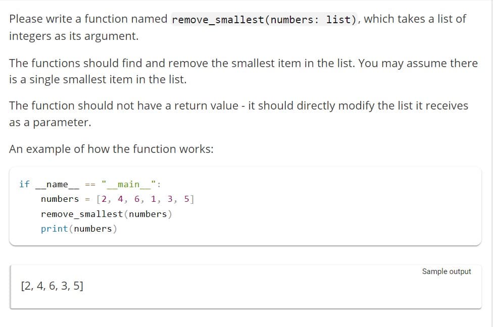 Please write a function named remove_smallest (numbers: list), which takes a list of
integers as its argument.
The functions should find and remove the smallest item in the list. You may assume there
is a single smallest item in the list.
The function should not have a return value - it should directly modify the list it receives
as a parameter.
An example of how the function works:
if
name
main ":
numbers = [2, 4, 6, 1, 3, 5]
remove_smallest (numbers)
print (numbers)
[2, 4, 6, 3, 5]
11
==
Sample output