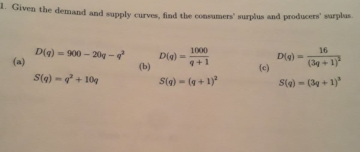 1. Given the demand and supply curves, find the consumers' surplus and producers' surpius.
1000
16
D(q)
(a)
= 900 – 20g –- q²
%3D
D(g)
(b)
D(q)
(c)
9+1
(3g + 1)
S(q) = q + 10q
S(q) = (g + 1)?
%3D
S(q) = (3q + 1)°
%3D
%3D
