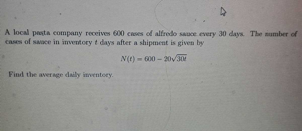 A local pasta company receives 600 cases of alfredo sauce every 30 days. The number of
cases of sauce in inventoryt days after a shipment is given by
N(t) = 600 20/30t
Find the average daily inventory.
