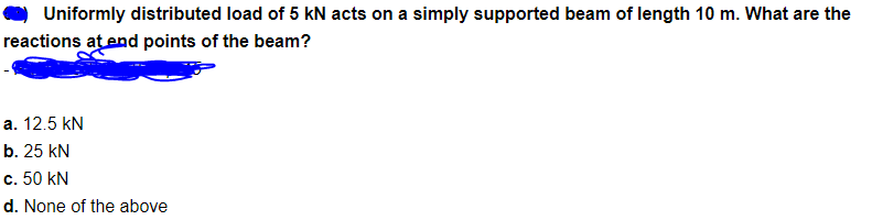 Uniformly distributed load of 5 kN acts on a simply supported beam of length 10 m. What are the
reactions at end points of the beam?
a. 12.5 kN
b. 25 kN
c. 50 kN
d. None of the above
