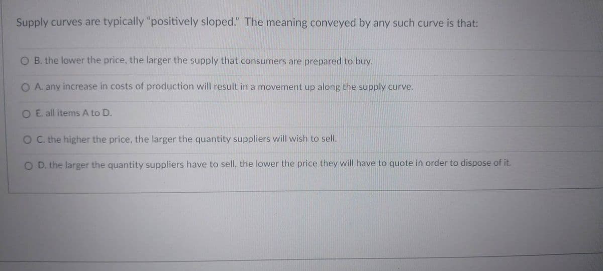 Supply curves are typically "positively sloped." The meaning conveyed by any such curve is that:
O B. the lower the price, the larger the supply that consumers are prepared to buy.
O A. any increase in costs of production will result in a movement up along the supply curve.
O E. all items A to D.
O C. the higher the price, the larger the quantity suppliers will wish to sell.
O D. the larger the quantity suppliers have to sell, the lower the price they will have to quote in order to dispose of it.
