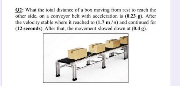 Q2: What the total distance of a box moving from rest to reach the
other side. on a conveyor belt with acceleration is (0.23 g). After
the velocity stable where it reached to (1.7 m / s) and continued for
(12 seconds). After that, the movement slowed down at (0.4 g).
