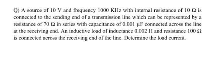 Q) A source of 10 V and frequeney 1000 KHz with internal resistance of 10 Q is
connected to the sending end of a transmission line which can be represented by a
resistance of 70 2 in series with capacitance of 0.001 uF connected across the line
at the receiving end. An inductive load of inductance 0.002 H and resistance 100 2
is connected across the receiving end of the line. Determine the load current.
