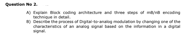 Question No 2.
A) Explain Block coding architecture and three steps of mB/nB encoding
technique in detail.
B) Describe the process of Digital-to-analog modulation by changing one of the
characteristics of an analog signal based on the information in a digital
signal.
