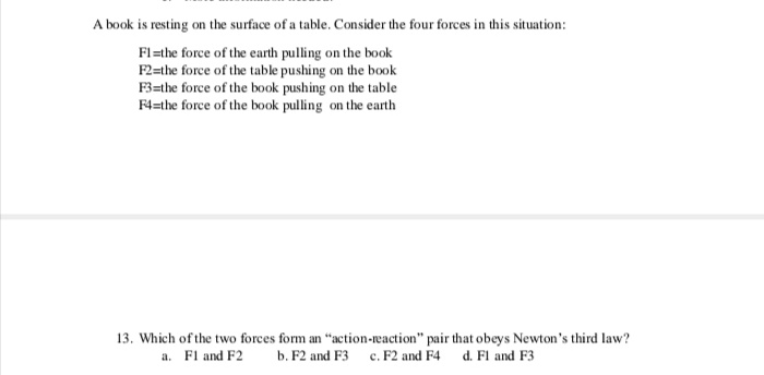 A book is resting on the surface of a table. Consider the four forces in this situation:
Fl=the force of the earth pulling on the book
F2=the force of the table pushing on the book
F3=the force of the book pushing on the table
F4=the force of the book pulling on the earth
13. Which of the two forces form an "action-reaction" pair that obeys Newton's third law?
a. Fl and F2
b. F2 and F3 c. F2 and F4 d. Fl and F3

