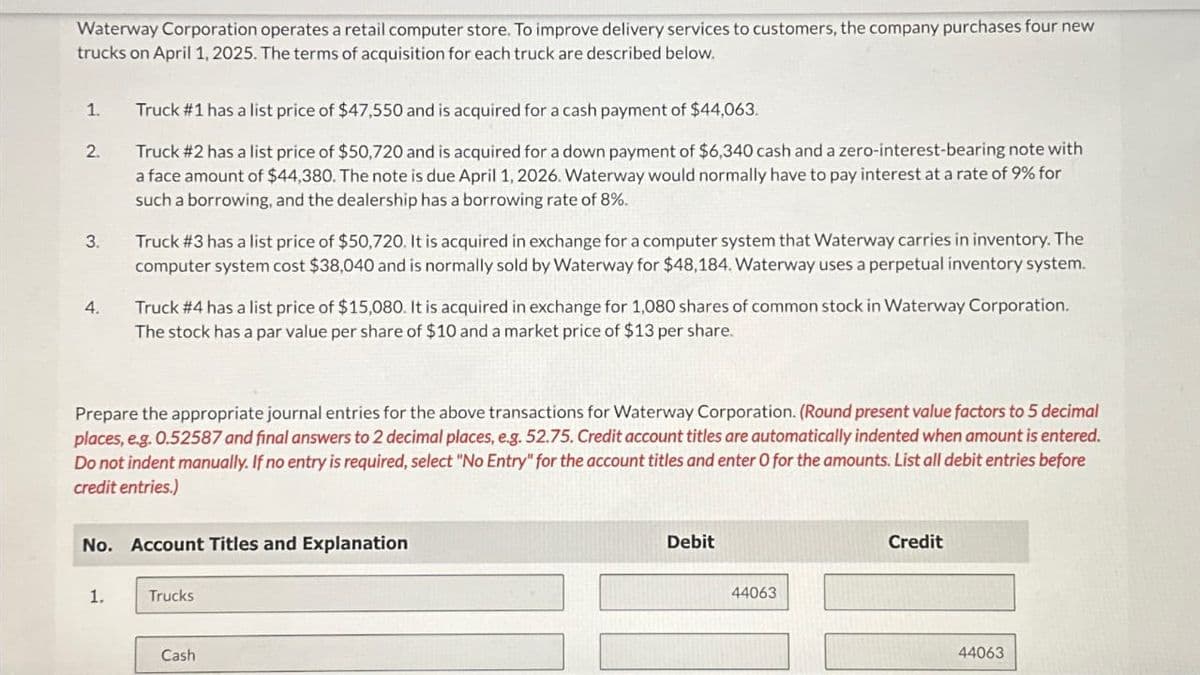 Waterway Corporation operates a retail computer store. To improve delivery services to customers, the company purchases four new
trucks on April 1, 2025. The terms of acquisition for each truck are described below.
1.
Truck # 1 has a list price of $47,550 and is acquired for a cash payment of $44,063.
2.
3.
4.
Truck #2 has a list price of $50,720 and is acquired for a down payment of $6,340 cash and a zero-interest-bearing note with
a face amount of $44,380. The note is due April 1, 2026. Waterway would normally have to pay interest at a rate of 9% for
such a borrowing, and the dealership has a borrowing rate of 8%.
Truck # 3 has a list price of $50,720. It is acquired in exchange for a computer system that Waterway carries in inventory. The
computer system cost $38,040 and is normally sold by Waterway for $48,184. Waterway uses a perpetual inventory system.
Truck # 4 has a list price of $15,080. It is acquired in exchange for 1,080 shares of common stock in Waterway Corporation.
The stock has a par value per share of $10 and a market price of $13 per share.
Prepare the appropriate journal entries for the above transactions for Waterway Corporation. (Round present value factors to 5 decimal
places, e.g. 0.52587 and final answers to 2 decimal places, e.g. 52.75. Credit account titles are automatically indented when amount is entered.
Do not indent manually. If no entry is required, select "No Entry" for the account titles and enter O for the amounts. List all debit entries before
credit entries.)
No. Account Titles and Explanation
Debit
Credit
1.
Trucks
Cash
44063
44063