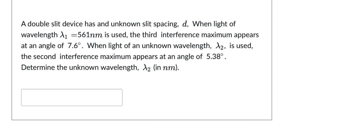 A double slit device has and unknown slit spacing, d, When light of
wavelength A1 =561nm is used, the third interference maximum appears
at an angle of 7.6°. When light of an unknown wavelength, 2, is used,
the second interference maximum appears at an angle of 5.38°.
Determine the unknown wavelength, A2 (in nm).
