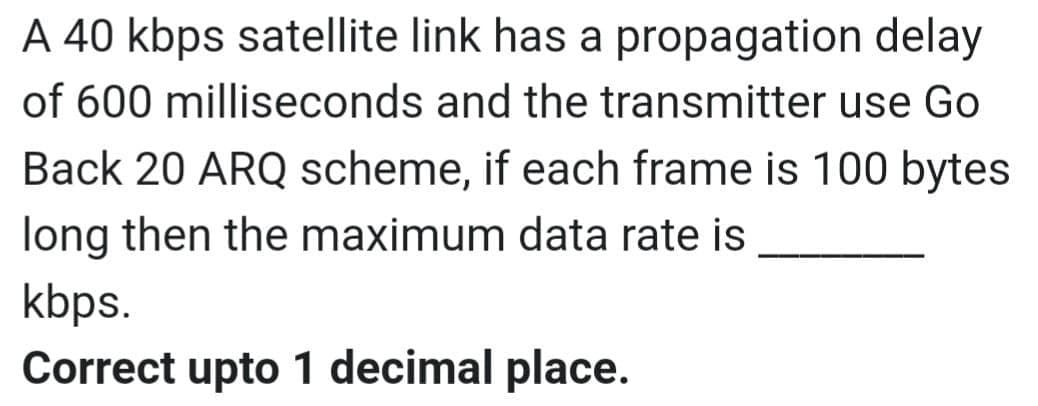 A 40 kbps satellite link has a propagation delay
of 600 milliseconds and the transmitter use Go
Back 20 ARQ scheme, if each frame is 100 bytes
long then the maximum data rate is
kbps.
Correct upto 1 decimal place.