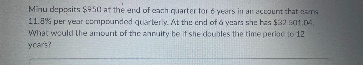 Minu deposits $950 at the end of each quarter for 6 years in an account that earns
11.8% per year compounded quarterly. At the end of 6 years she has $32 501.04.
What would the amount of the annuity be if she doubles the time period to 12
years?
