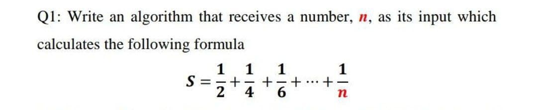Q1: Write an algorithm that receives a number, n, as its input which
calculates the following formula
1 1
1
1
S
= - +
+-
...
2
4
6.
