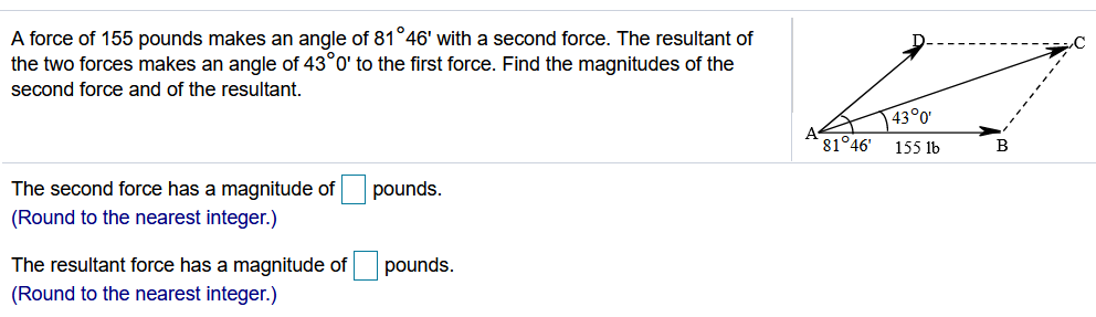 A force of 155 pounds makes an angle of 81°46' with a second force. The resultant of
the two forces makes an angle of 43°0' to the first force. Find the magnitudes of the
second force and of the resultant.
43°0'
81°46'
155 lb
B
The second force has a magnitude of
pounds.
(Round to the nearest integer.)
The resultant force has a magnitude of
pounds.
(Round to the nearest integer.)
