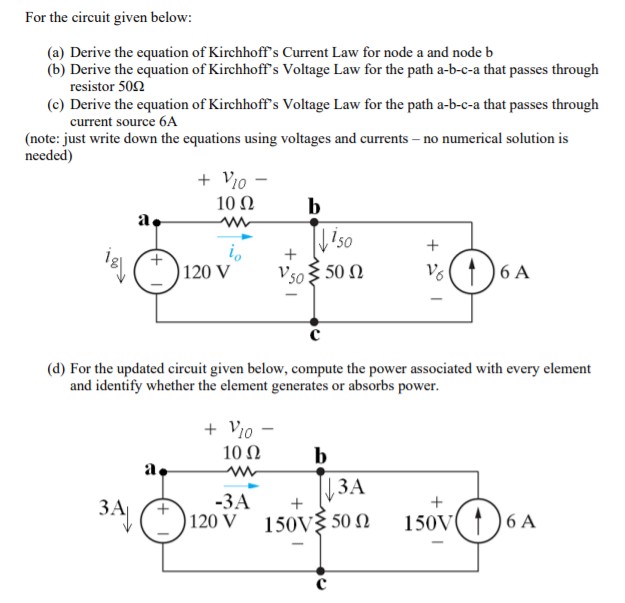 For the circuit given below:
(a) Derive the equation of Kirchhoff's Current Law for node a and node b
(b) Derive the equation of Kirchhoff's Voltage Law for the path a-b-c-a that passes through
resistor 502
(c) Derive the equation of Kirchhoff's Voltage Law for the path a-b-c-a that passes through
current source 6A
(note: just write down the equations using voltages and currents – no numerical solution is
needed)
+ Vio -
10 Ω
b
a.
+
+
) 120 V
V50 3 50 N
V6
6 A
(d) For the updated circuit given below, compute the power associated with every element
and identify whether the element generates or absorbs power.
+ Vio -
b
|3A
10 Ω
a.
-ЗА
120 V 150V{ 50 N
ЗА
3A
150V
6 A
