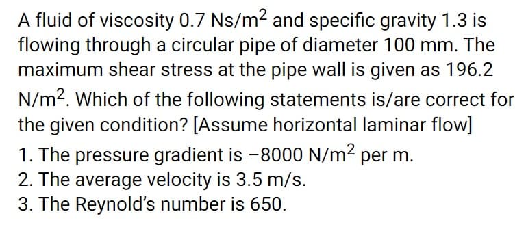 A fluid of viscosity 0.7 Ns/m2 and specific gravity 1.3 is
flowing through a circular pipe of diameter 100 mm. The
maximum shear stress at the pipe wall is given as 196.2
N/m2. Which of the following statements is/are correct for
the given condition? [Assume horizontal laminar flow]
1. The pressure gradient is -8000 N/m2 per m.
2. The average velocity is 3.5 m/s.
3. The Reynold's number is 650.
