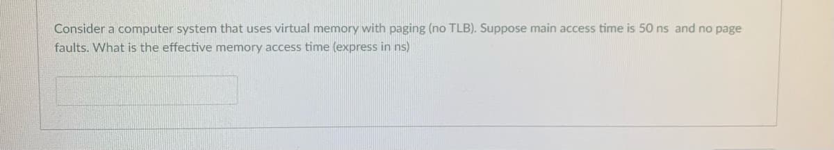 Consider a computer system that uses virtual memory with paging (no TLB). Suppose main access time is 50 ns and no page
faults. What is the effective memory access time (express in ns)
