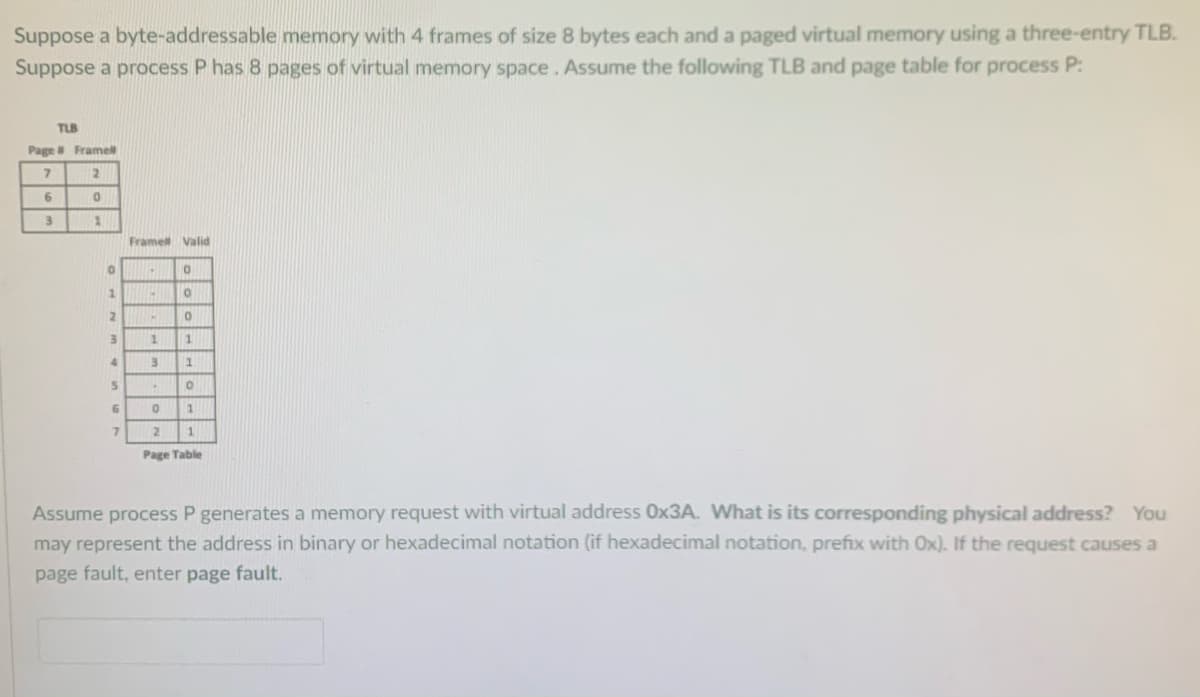 Suppose a byte-addressable memory with 4 frames of size 8 bytes each and a paged virtual memory using a three-entry TLB.
Suppose a process P has 8 pages of virtual memory space. Assume the following TLB and page table for process P:
TLB
Page Framell
Framet Valid
1.
12
1.
Page Table
Assume process P generates a memory request with virtual address 0X3A. What is its corresponding physical address? You
may represent the address in binary or hexadecimal notation (if hexadecimal notation, prefix with Ox). If the request causes a
page fault, enter page fault.
