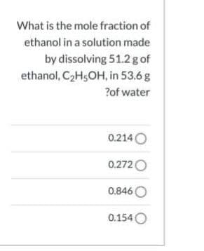 What is the mole fraction of
ethanol in a solution made
by dissolving 51.2 g of
ethanol, C2H5OH, in 53.6g
?of water
0.214O
0.272O
0.846 O
0.154 O
