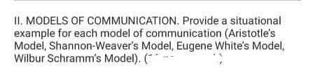 II. MODELS OF COMMUNICATION. Provide a situational
example for each model of communication (Aristotle's
Model, Shannon-Weaver's Model, Eugene White's Model,
Wilbur Schramm's Model). (-
