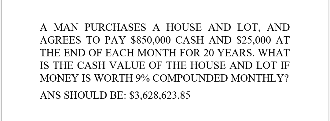 A MAN PURCHASES A HOUSE AND LOT, AND
AGREES TO PAY $850,000 CASH AND $25,000 AT
THE END OF EACH MONTH FOR 20 YEARS. WHAT
IS THE CASH VALUE OF THE HOUSE AND LOT IF
MONEY IS WORTH 9% COMPOUNDED MONTHLY?
ANS SHOULD BE: $3,628,623.85
