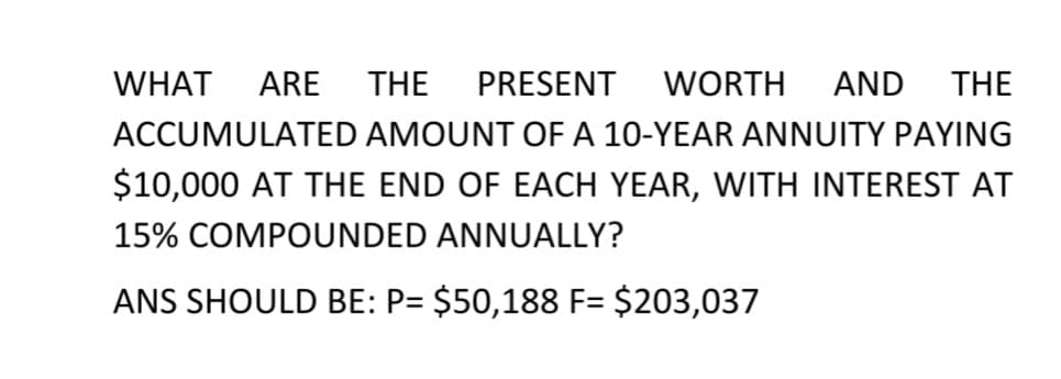 WHAT
ARE
THE
PRESENT
WORTH
AND
THE
ACCUMULATED AMOUNT OF A 10-YEAR ANNUITY PAYING
$10,000 AT THE END OF EACH YEAR, WITH INTEREST AT
15% COMPOUNDED ANNUALLY?
ANS SHOULD BE: P= $50,188 F= $203,037
