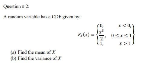 Question # 2:
A random variable has a CDF given by:
0,
x < 0,)
Fx(x) =
0<x<1
2'
1,
x >1
(a) Find the mean of X
(b) Find the variance of X
