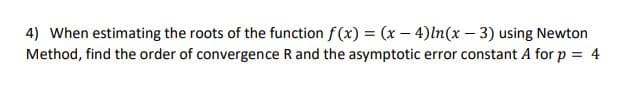 4) When estimating the roots of the function f(x) = (x – 4)ln(x – 3) using Newton
Method, find the order of convergence R and the asymptotic error constant A for p = 4
