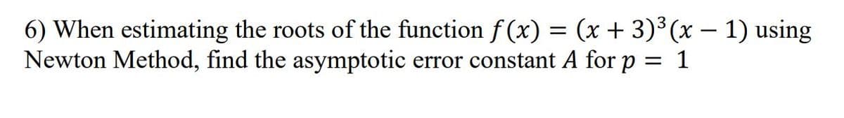 6) When estimating the roots of the function f (x) = (x + 3)³(x – 1) using
Newton Method, find the asymptotic error constant A for p = 1
