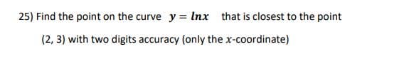 25) Find the point on the curve y = Inx that is closest to the point
(2, 3) with two digits accuracy (only the x-coordinate)

