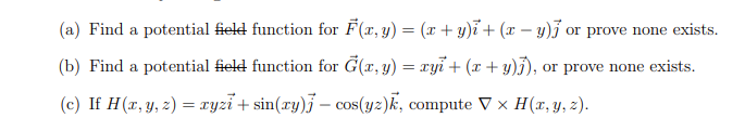 (a) Find a potential field function for F(x, y) = (x + y)i + (x - y) or prove none exists.
(b) Find a potential field function for G(x, y) = xyi + (x + y)j), or prove none exists.
(c) If H (x, y, z) = xyzi+sin(xy) — cos(yz)k, compute V x H(x, y, z).