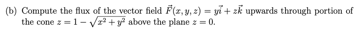 (b) Compute the flux of the vector field F(x, y, z) = yi̇+ zk upwards through portion of
the cone z = 1 -√√x² + y² above the plane z = 0.