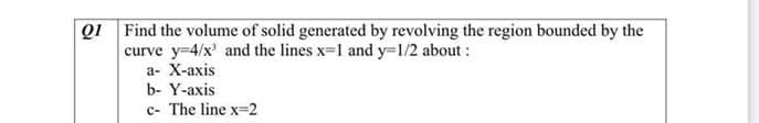 Q1 Find the volume of solid generated by revolving the region bounded by the
curve y-4/x' and the lines x-1 and y=1/2 about:
а- X-ахis
b- Y-axis
c- The line x=2
