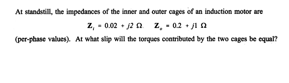 At standstill, the impedances of the inner and outer cages of an induction motor are
= 0.02 + j2 S.
z.
= 0.2 + jl
(per-phase values). At what slip will the torques contributed by the two cages be equal?
