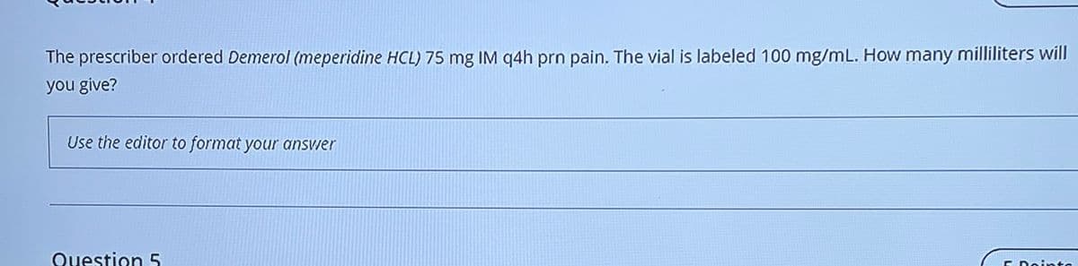 The prescriber ordered Demerol (meperidine HCL) 75 mg IM q4h prn pain. The vial is labeled 100 mg/mL. How many milliliters will
you give?
Use the editor to format your answer
Question 5
F Point