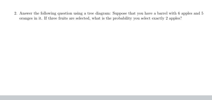 2. Answer the following question using a tree diagram: Suppose that you have a barrel with 6 apples and 5
oranges in it. If three fruits are selected, what is the probability you select exactly 2 apples?
