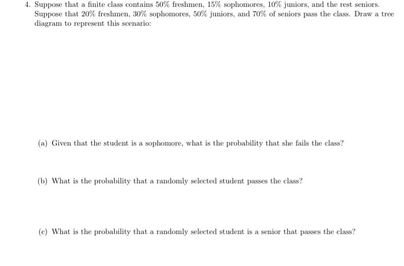 4. Suppose that a finite class contains 50% freshmen, 15% sophomores, 10% juniors, and the rest seniors.
Suppose that 20% freshmen, 30% sophomores, 50% juniors, and 70% of seniors pass the class. Draw a tree
diagram to represent this scenario:
(a) Given that the student is a sophomore, what is the probability that she fails the class?
(b) What is the probability that a randomly selected student passes the class?
(c) What is the probability that a randomly selected student is a senior that passes the class?
