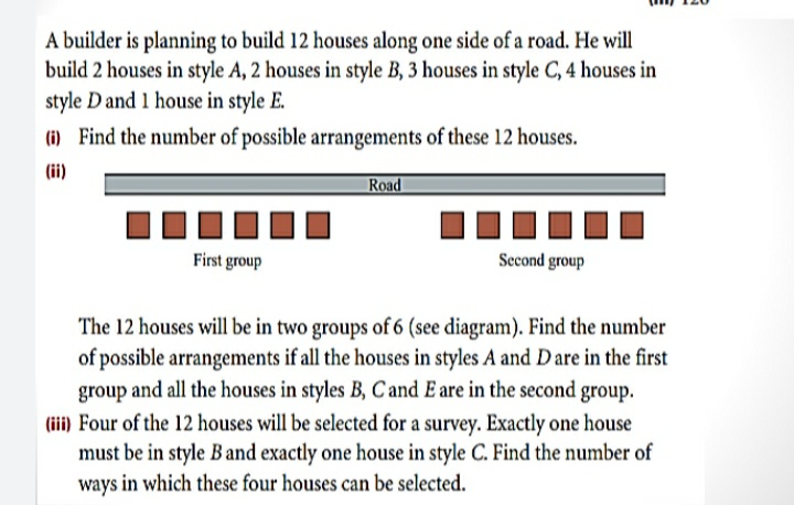 A builder is planning to build 12 houses along one side of a road. He will
build 2 houses in style A, 2 houses in style B, 3 houses in style C, 4 houses in
style D and 1 house in style E.
(i) Find the number of possible arrangements of these 12 houses.
(ii)
Road
First group
Sccond group
The 12 houses will be in two groups of 6 (see diagram). Find the number
of possible arrangements if all the houses in styles A and D are in the first
group and all the houses in styles B, Cand E are in the second group.
(iii) Four of the 12 houses will be selected for a survey. Exactly one house
must be in style Band exactly one house in style C. Find the number of
ways in which these four houses can be selected.
