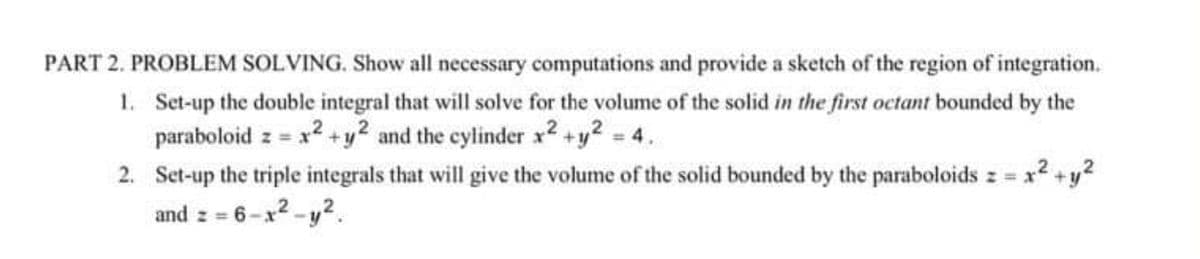 PART 2. PROBLEM SOLVING. Show all necessary computations and provide a sketch of the region of integration.
1. Set-up the double integral that will solve for the volume of the solid in the first octant bounded by the
paraboloid z = x² + y2 and the cylinder x2 + y² = 4.
2
2. Set-up the triple integrals that will give the volume of the solid bounded by the paraboloids z = x² +y²
and z = 6-x²-y².