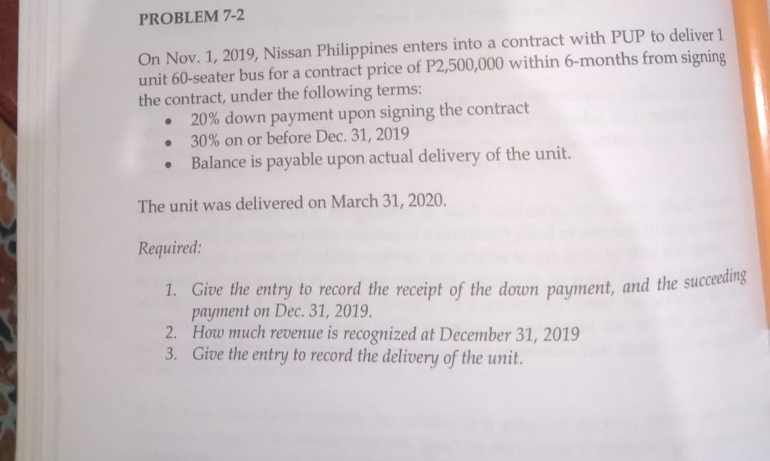 PROBLEM 7-2
On Nov. 1, 2019, Nissan Philippines enters into a contract with PUP to deliver 1
unit 60-seater bus for a contract price of P2,500,000 within 6-months from signing
the contract, under the following terms:
●
●
20% down payment upon signing the contract
30% on or before Dec. 31, 2019
Balance is payable upon actual delivery of the unit.
The unit was delivered on March 31, 2020.
Required:
1. Give the entry to record the receipt of the down payment, and the succeeding
payment on Dec. 31, 2019.
2.
How much revenue is recognized at December 31, 2019
3. Give the entry to record the delivery of the unit.
