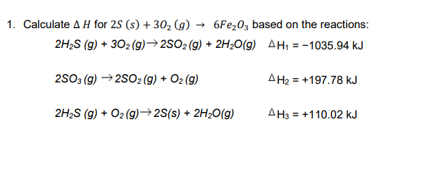 1. Calculate A H for 2S (s) + 302 (g) → 6FE203 based on the reactions:
2H2S (g) + 302 (g)→2SO2(g) + 2H2O(g) AH1 = -1035.94 kJ
2S03 (g) →2S02(g) + O2 (g)
AH2 = +197.78 kJ
2H2S (g) + O2 (g)→2S(s) + 2H2O(g)
AH3 = +110.02 kJ
