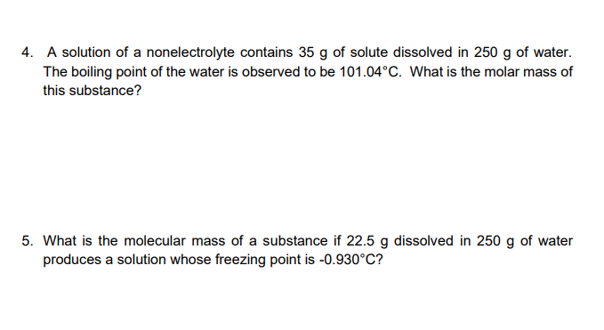 4. A solution of a nonelectrolyte contains 35 g of solute dissolved in 250 g of water.
The boiling point of the water is observed to be 101.04°C. What is the molar mass of
this substance?
5. What is the molecular mass of a substance if 22.5 g dissolved in 250 g of water
produces a solution whose freezing point is -0.930°C?
