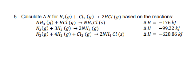 5. Calculate A H for H2(g) + Cl2 (g) → 2HCI (g) based on the reactions:
AH = -176 kJ
AH = -99.22 k]
AH = -628.86 kJ
• NHẠCI (s)
NH3 (g) + HCI (g)
N2(g) + 3H2 (g) → 2NH3 (g)
N2(g) + 4H2 (g) + Cl2 (g) → 2NH, cI (s)
%3D
