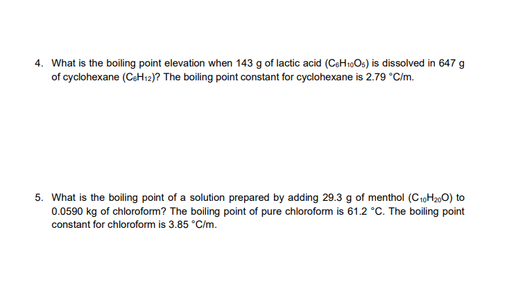 4. What is the boiling point elevation when 143 g of lactic acid (CeH10Os) is dissolved in 647 g
of cyclohexane (CeH12)? The boiling point constant for cyclohexane is 2.79 °C/m.
5. What is the boiling point of a solution prepared by adding 29.3 g of menthol (C10H200) to
0.0590 kg of chloroform? The boiling point of pure chloroform is 61.2 °C. The boiling point
constant for chloroform is 3.85 °C/m.
